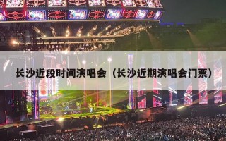 长沙近段时间演唱会（长沙近期演唱会门票）