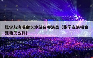 张学友演唱会长沙站在哪演出（张学友演唱会现场怎么样）