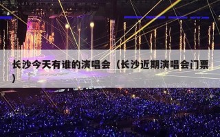 长沙今天有谁的演唱会（长沙近期演唱会门票）