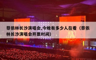 蔡依林长沙演唱会,今晚有多少人在看（蔡依林长沙演唱会开票时间）