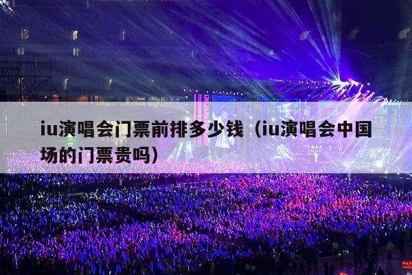 iu演唱会门票前排多少钱(iu演唱会中国场的门票贵吗)