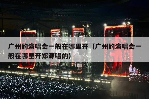 广州的演唱会一般在哪里开(广州的演唱会一般在哪里开郑源唱的)