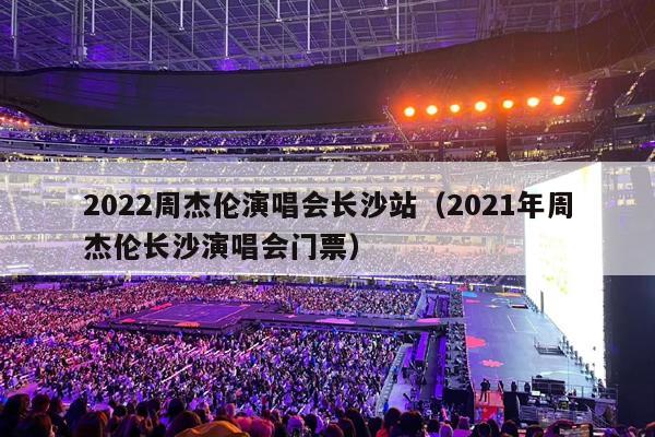 2022周杰伦演唱会长沙站(2021年周杰伦长沙演唱会门票)