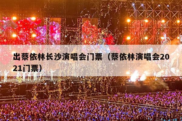 出蔡依林长沙演唱会门票(蔡依林演唱会2021门票)